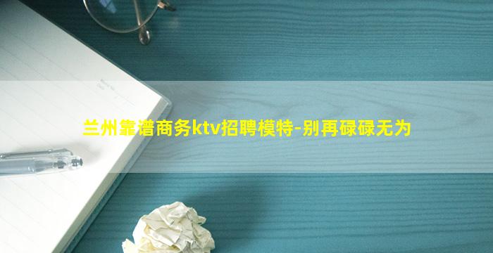 兰州靠谱商务ktv招聘模特-别再碌碌无为